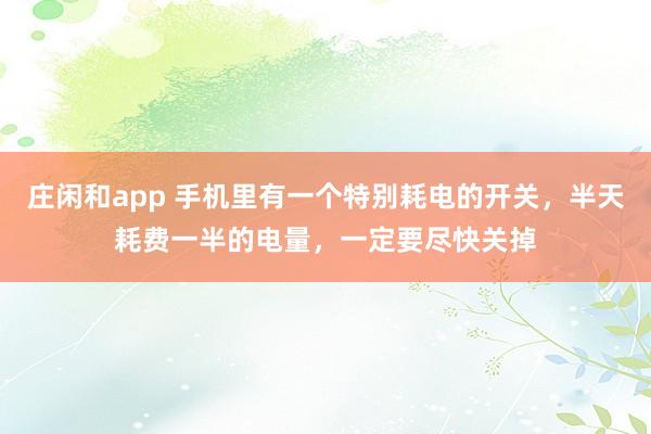 庄闲和app 手机里有一个特别耗电的开关，半天耗费一半的电量，一定要尽快关掉