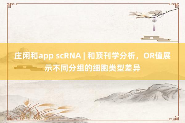 庄闲和app scRNA | 和顶刊学分析，OR值展示不同分组的细胞类型差异