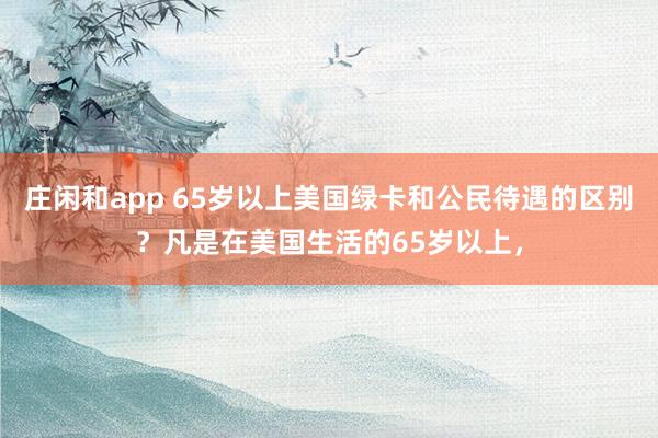 庄闲和app 65岁以上美国绿卡和公民待遇的区别？凡是在美国生活的65岁以上，