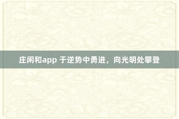 庄闲和app 于逆势中勇进，向光明处攀登