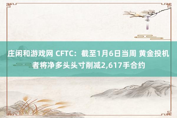 庄闲和游戏网 CFTC：截至1月6日当周 黄金投机者将净多头头寸削减2，617手合约