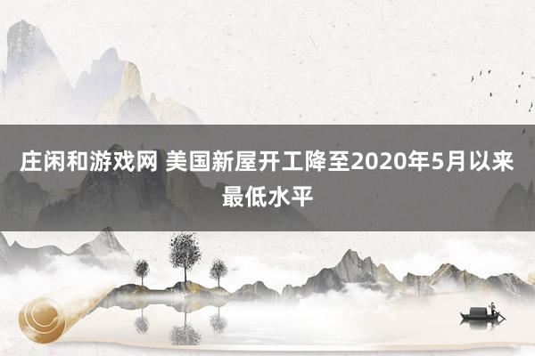 庄闲和游戏网 美国新屋开工降至2020年5月以来最低水平