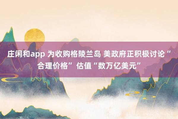 庄闲和app 为收购格陵兰岛 美政府正积极讨论“合理价格” 估值“数万亿美元”