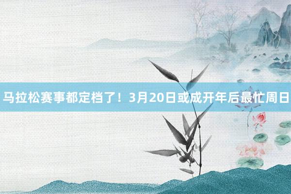 马拉松赛事都定档了！3月20日或成开年后最忙周日