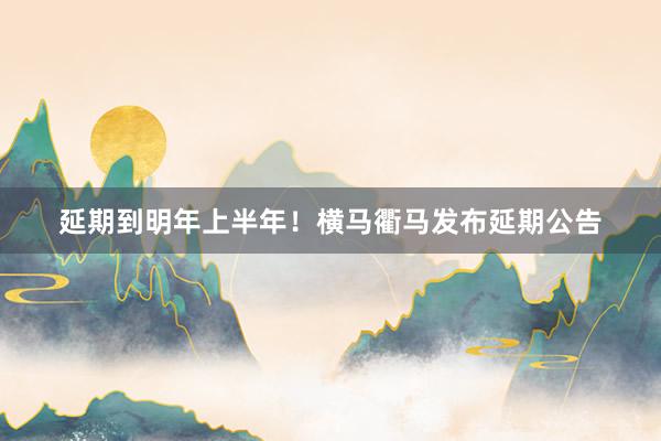 延期到明年上半年！横马衢马发布延期公告