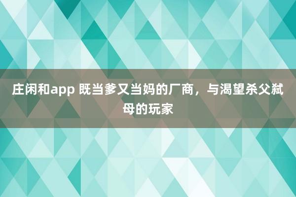 庄闲和app 既当爹又当妈的厂商，与渴望杀父弑母的玩家