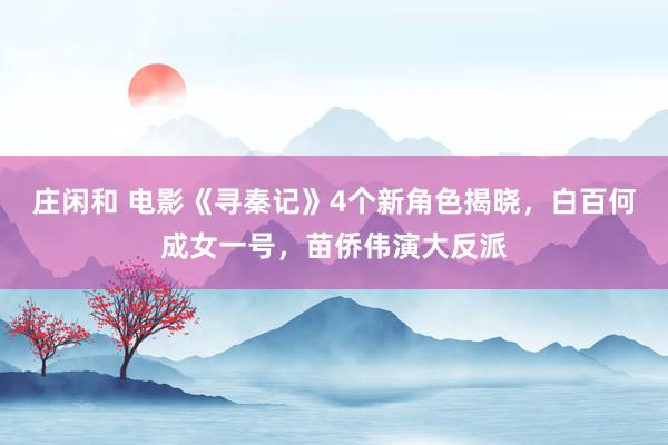 庄闲和 电影《寻秦记》4个新角色揭晓，白百何成女一号，苗侨伟演大反派