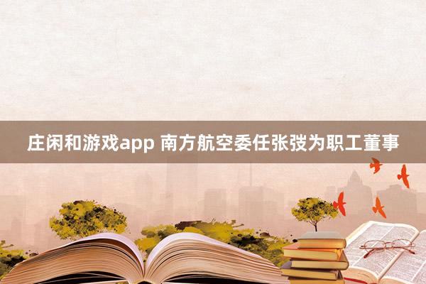 庄闲和游戏app 南方航空委任张弢为职工董事