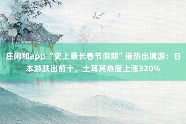 庄闲和app “史上最长春节假期”催热出境游：日本游跌出前十，土耳其热度上涨320%