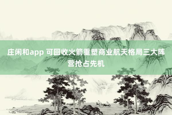 庄闲和app 可回收火箭重塑商业航天格局三大阵营抢占先机