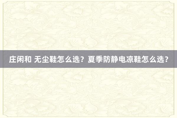庄闲和 无尘鞋怎么选？夏季防静电凉鞋怎么选？