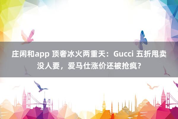 庄闲和app 顶奢冰火两重天：Gucci 五折甩卖没人要，爱马仕涨价还被抢疯？