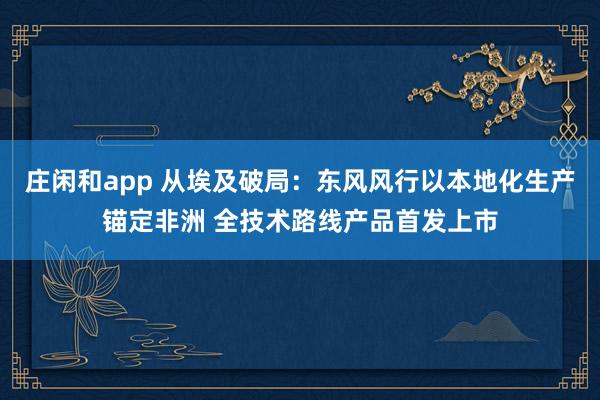 庄闲和app 从埃及破局：东风风行以本地化生产锚定非洲 全技术路线产品首发上市