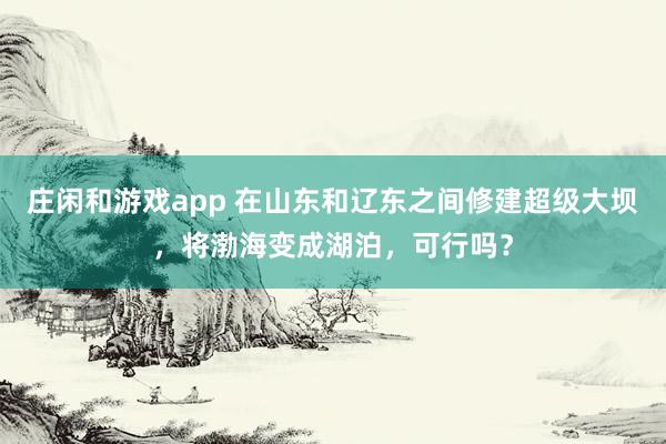 庄闲和游戏app 在山东和辽东之间修建超级大坝，将渤海变成湖泊，可行吗？