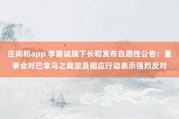 庄闲和app 李嘉诚旗下长和发布自愿性公告：董事会对巴拿马之裁定及相应行动表示强烈反对