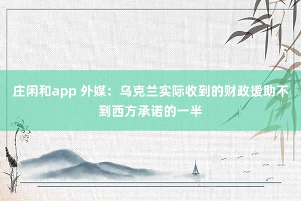 庄闲和app 外媒：乌克兰实际收到的财政援助不到西方承诺的一半