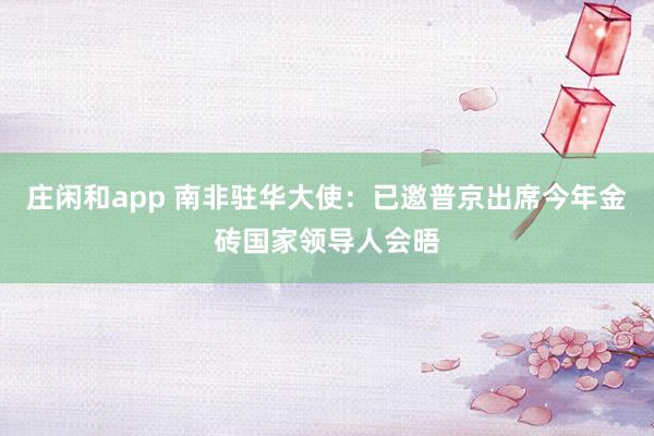 庄闲和app 南非驻华大使：已邀普京出席今年金砖国家领导人会晤