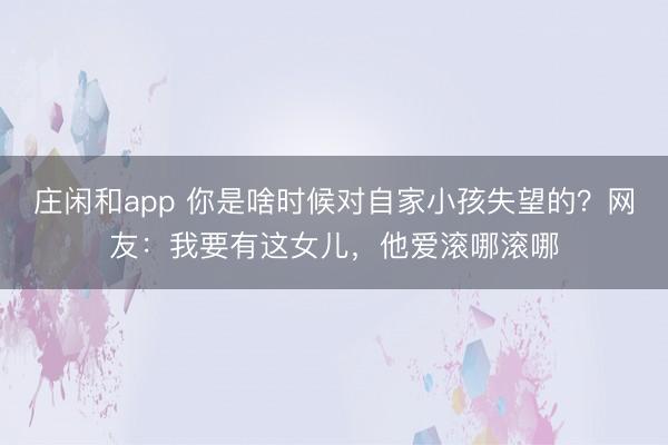 庄闲和app 你是啥时候对自家小孩失望的?网友:我要有这女儿,他爱滚哪滚哪