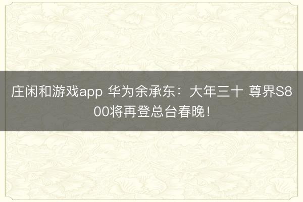 庄闲和游戏app 华为余承东：大年三十 尊界S800将再登总台春晚！