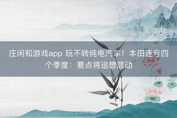 庄闲和游戏app 玩不转纯电汽车！本田连亏四个季度：要点将追想混动