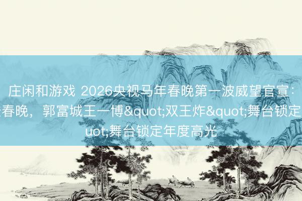 庄闲和游戏 2026央视马年春晚第一波威望官宣:王菲六登春晚,郭富城王一博"双王炸"舞台锁定年度高光