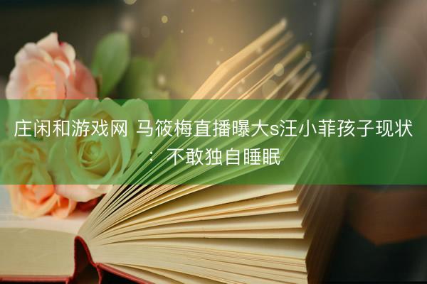 庄闲和游戏网 马筱梅直播曝大s汪小菲孩子现状:不敢独自睡眠