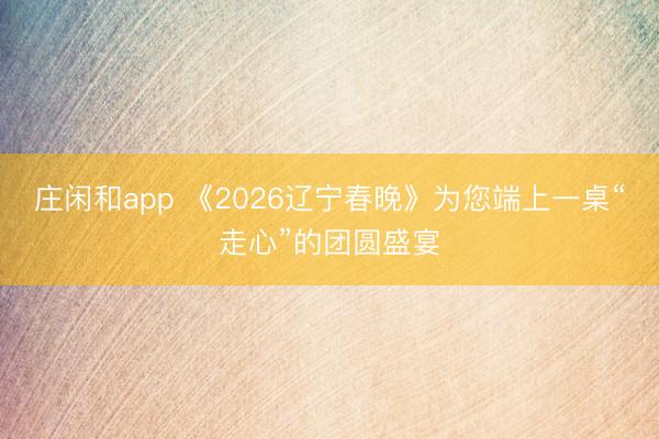 庄闲和app 《2026辽宁春晚》为您端上一桌“走心”的团圆盛宴