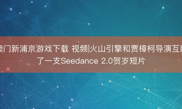 澳门新浦京游戏下载 视频|火山引擎和贾樟柯导演互助了一支Seedance 2.0贺岁短片