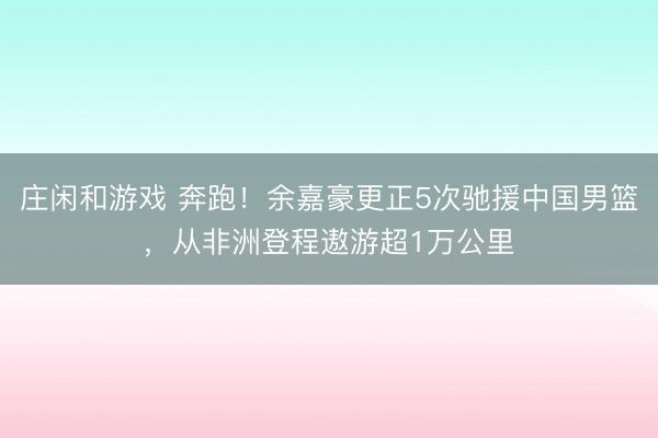 庄闲和游戏 奔跑！余嘉豪更正5次驰援中国男篮，从非洲登程遨游超1万公里