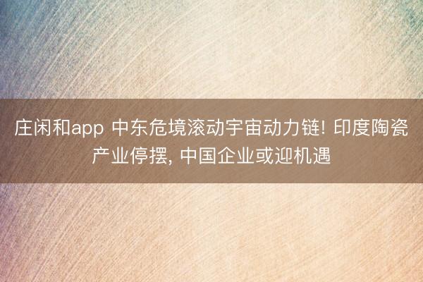 庄闲和app 中东危境滚动宇宙动力链! 印度陶瓷产业停摆， 中国企业或迎机遇